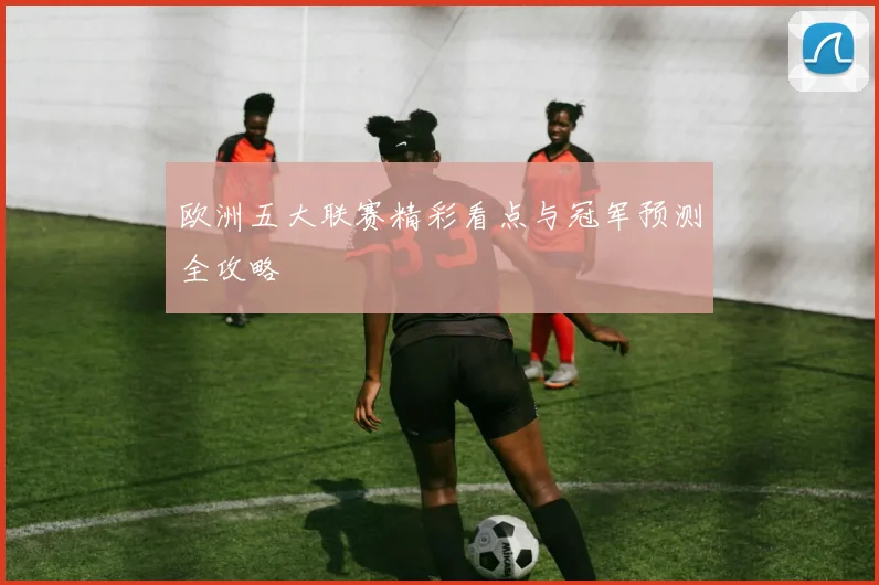 欧洲五大联赛精彩看点与冠军预测全攻略