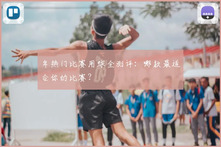 年热门比赛用球全测评：哪款最适合你的比赛？