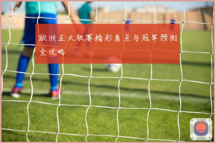 欧洲五大联赛精彩看点与冠军预测全攻略