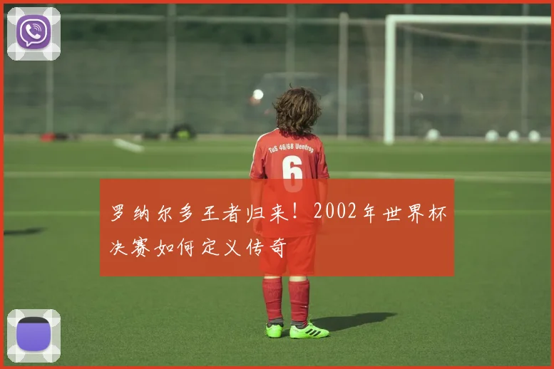 罗纳尔多王者归来！2002年世界杯决赛如何定义传奇