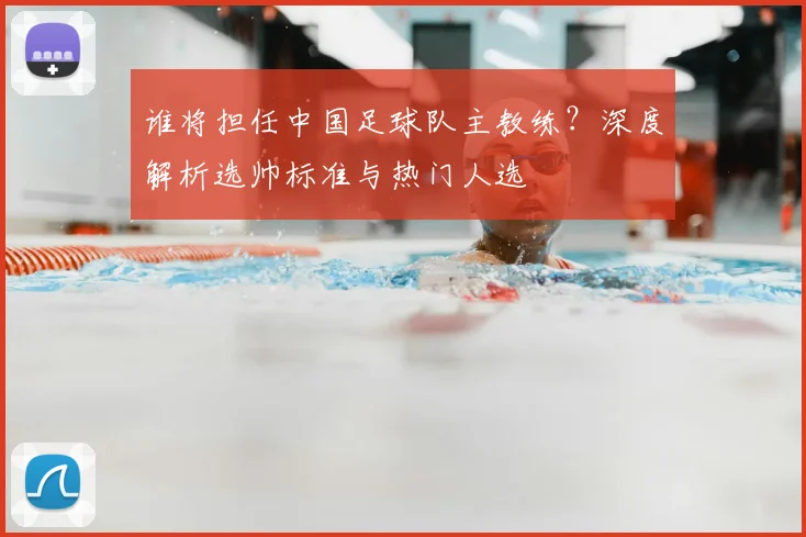 谁将担任中国足球队主教练？深度解析选帅标准与热门人选